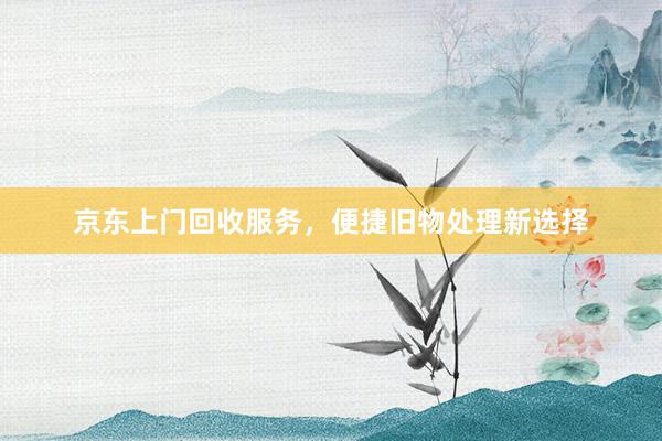 京东上门回收服务，便捷旧物处理新选择